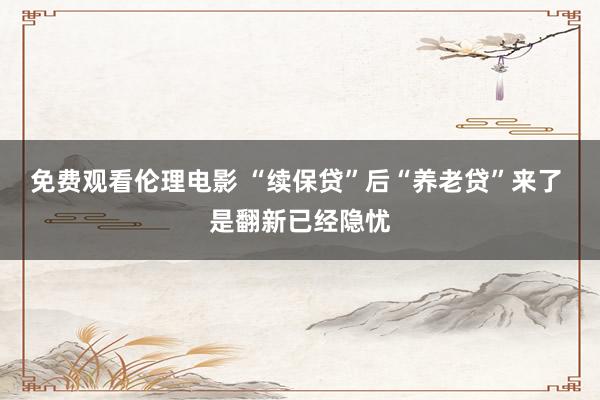 免费观看伦理电影 “续保贷”后“养老贷”来了 是翻新已经隐忧