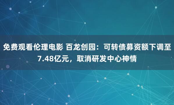 免费观看伦理电影 百龙创园：可转债募资额下调至7.48亿元，取消研发中心神情